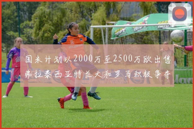 国米计划以2000万至2500万欧出售弗拉泰西亚特兰大和罗马积极争夺