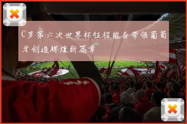 C罗第六次世界杯征程能否带领葡萄牙创造辉煌新篇章