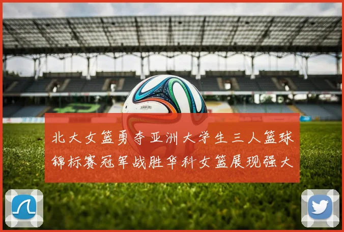北大女篮勇夺亚洲大学生三人篮球锦标赛冠军战胜华科女篮展现强大实力