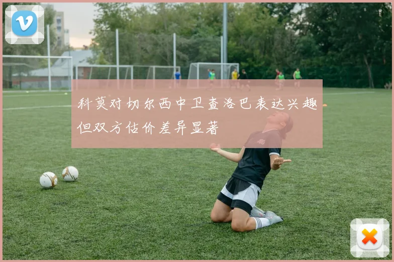 科莫对切尔西中卫查洛巴表达兴趣但双方估价差异显著