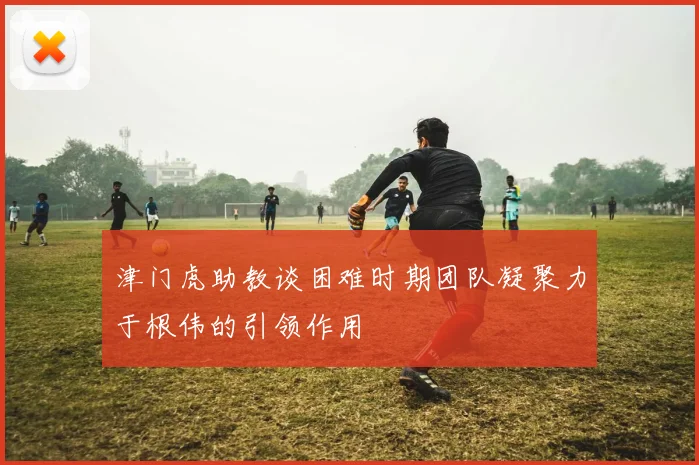 津门虎助教谈困难时期团队凝聚力于根伟的引领作用
