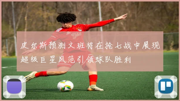 皮尔斯预测文班将在抢七战中展现超级巨星风范引领球队胜利