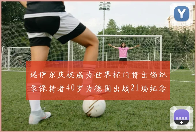 诺伊尔庆祝成为世界杯门将出场纪录保持者40岁为德国出战21场纪念照曝光