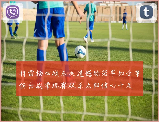 特雷杨回顾东决遗憾称若早知会带伤出战常规赛双杀太阳信心十足