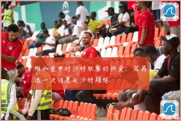 维加重申对沙特联赛的热爱：若再选一次仍愿赴沙特踢球