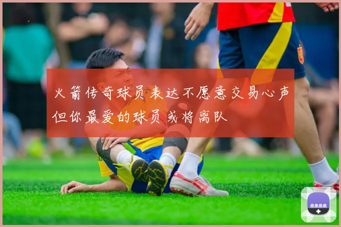 火箭传奇球员表达不愿意交易心声但你最爱的球员或将离队