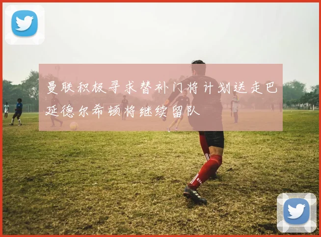 曼联积极寻求替补门将计划送走巴延德尔希顿将继续留队