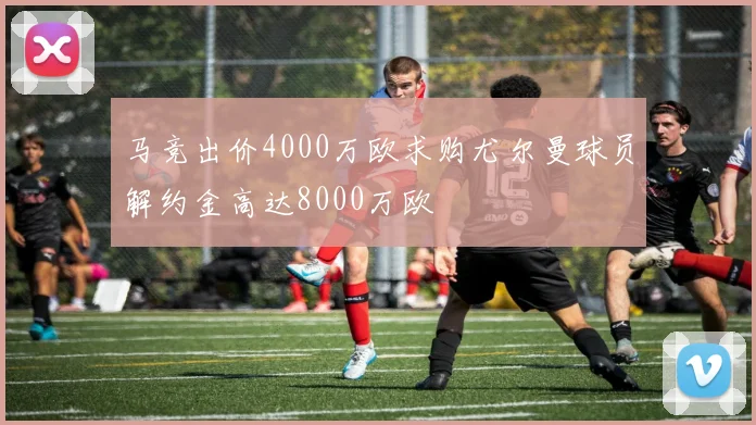 马竞出价4000万欧求购尤尔曼球员解约金高达8000万欧
