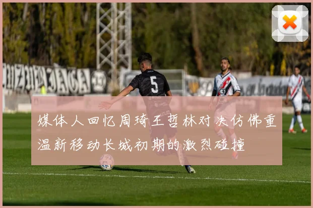 媒体人回忆周琦王哲林对决仿佛重温新移动长城初期的激烈碰撞