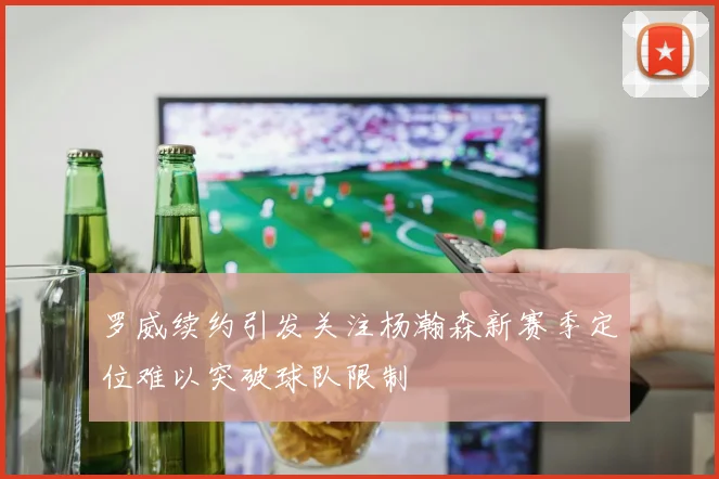 罗威续约引发关注杨瀚森新赛季定位难以突破球队限制