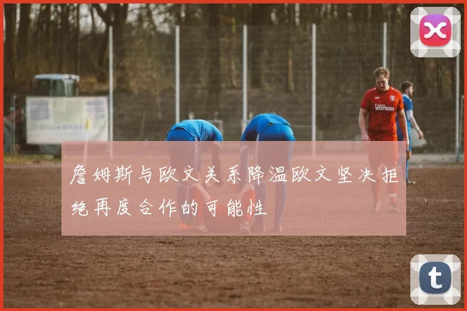 詹姆斯与欧文关系降温欧文坚决拒绝再度合作的可能性