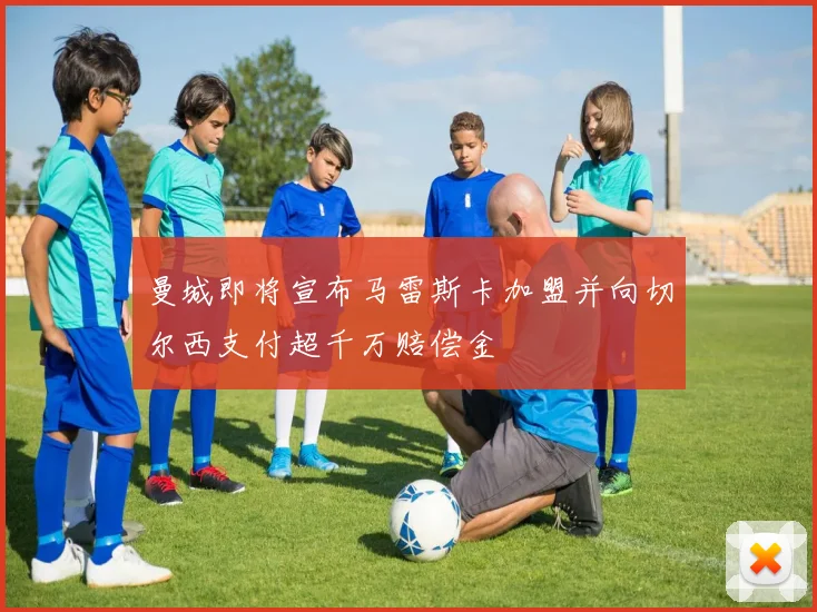 曼城即将宣布马雷斯卡加盟并向切尔西支付超千万赔偿金