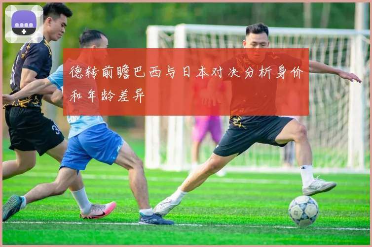 德转前瞻巴西与日本对决分析身价和年龄差异