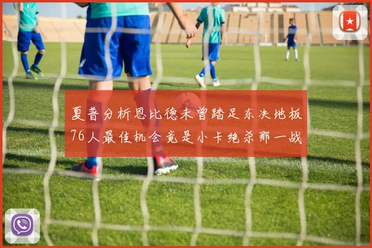 夏普分析恩比德未曾踏足东决地板76人最佳机会竟是小卡绝杀那一战