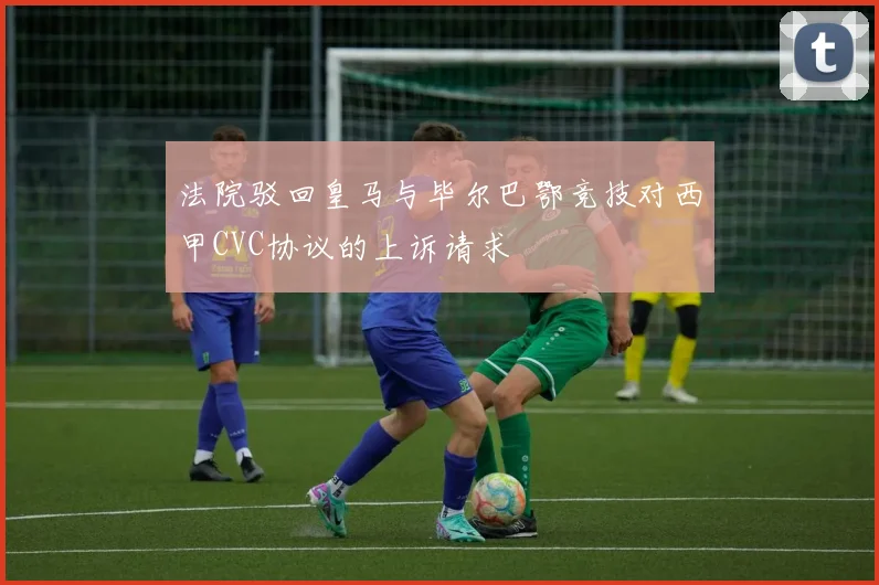 法院驳回皇马与毕尔巴鄂竞技对西甲CVC协议的上诉请求