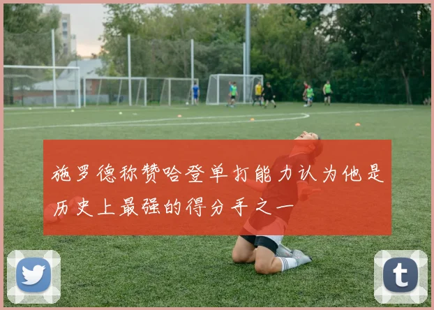 施罗德称赞哈登单打能力认为他是历史上最强的得分手之一