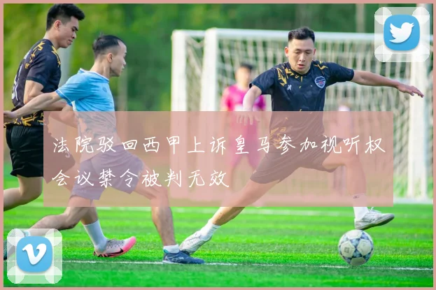 法院驳回西甲上诉皇马参加视听权会议禁令被判无效