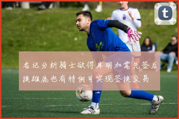 名记分析骑士欲得库明加需先签后换雄鹿也有特例可实现签换交易
