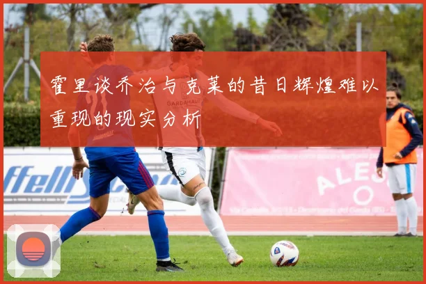 霍里谈乔治与克莱的昔日辉煌难以重现的现实分析