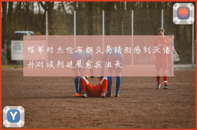 绿军对杰伦布朗交易猜测感到厌倦并对谈判进展愈发沮丧