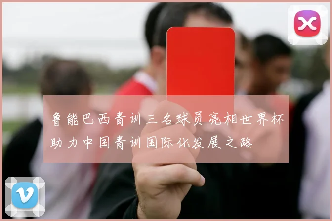 鲁能巴西青训三名球员亮相世界杯助力中国青训国际化发展之路