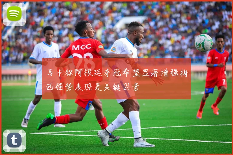 马卡称阿根廷夺冠希望显著增强梅西强势表现是关键因素
